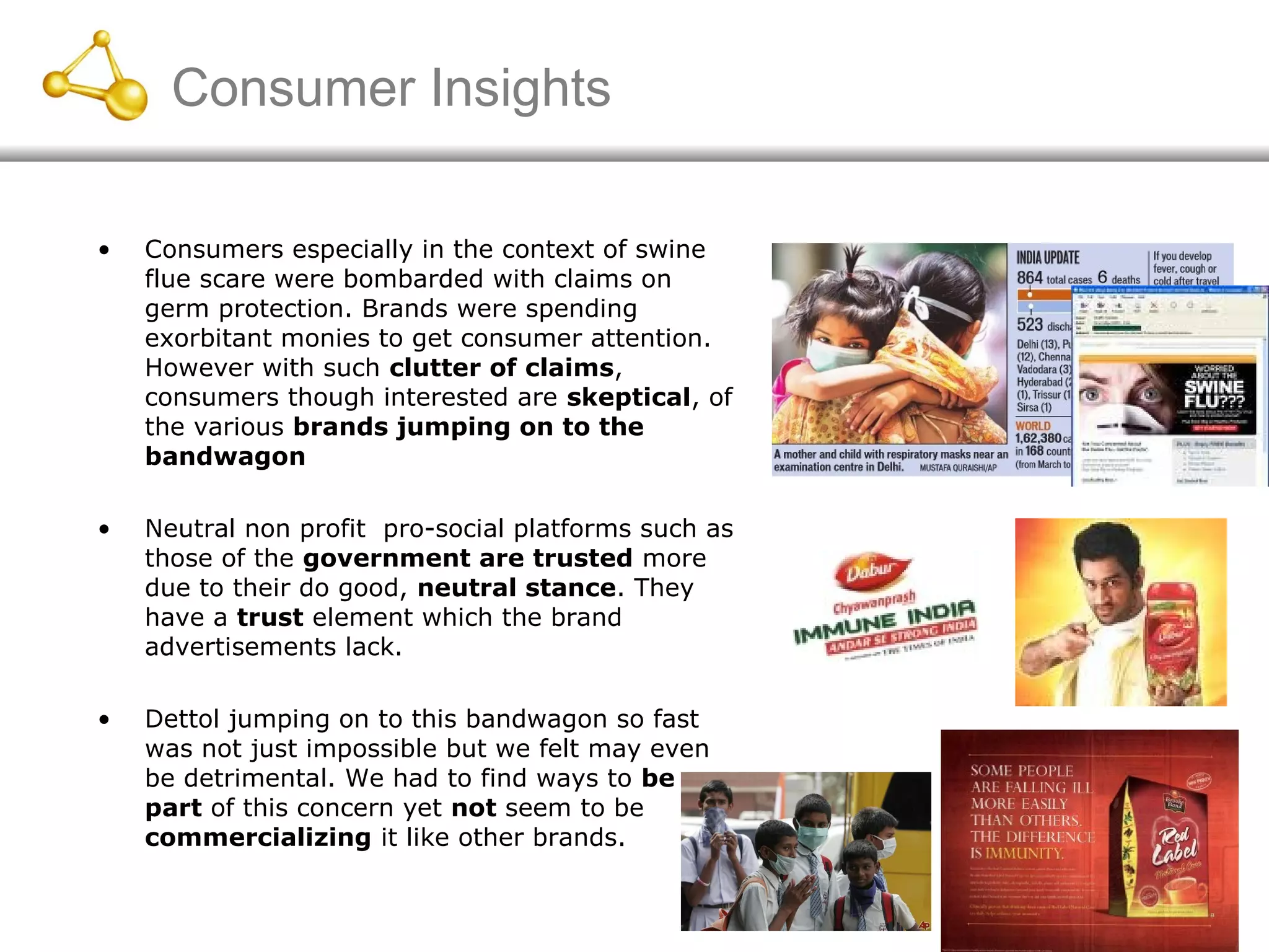 Consumer Insights
• Consumers especially in the context of swine
flue scare were bombarded with claims on
germ protection. Brands were spending
exorbitant monies to get consumer attention.
However with such clutter of claims,
consumers though interested are skeptical, of
the various brands jumping on to the
bandwagon
• Neutral non profit pro-social platforms such as
those of the government are trusted more
due to their do good, neutral stance. They
have a trust element which the brand
advertisements lack.
• Dettol jumping on to this bandwagon so fast
was not just impossible but we felt may even
be detrimental. We had to find ways to be
part of this concern yet not seem to be
commercializing it like other brands.
 