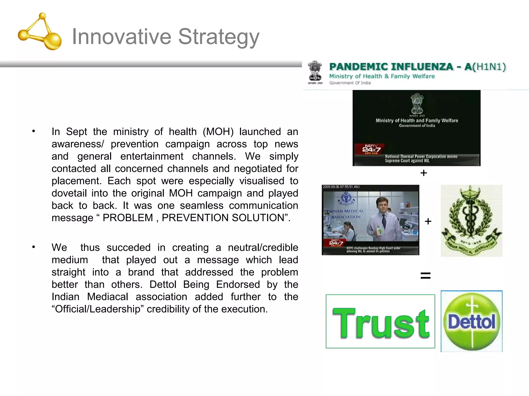 Innovative Strategy
• In Sept the ministry of health (MOH) launched an
awareness/ prevention campaign across top news
and general entertainment channels. We simply
contacted all concerned channels and negotiated for
placement. Each spot were especially visualised to
dovetail into the original MOH campaign and played
back to back. It was one seamless communication
message “ PROBLEM , PREVENTION SOLUTION”.
• We thus succeded in creating a neutral/credible
medium that played out a message which lead
straight into a brand that addressed the problem
better than others. Dettol Being Endorsed by the
Indian Mediacal association added further to the
“Official/Leadership” credibility of the execution.
+
+
=
 