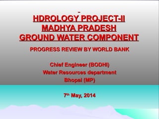   
HDROLOGY PROJECT-IIHDROLOGY PROJECT-II
MADHYA PRADESHMADHYA PRADESH
GROUND WATER COMPONENTGROUND WATER COMPONENT
PROGRESS REVIEW BY WORLD BANKPROGRESS REVIEW BY WORLD BANK
  
Chief Engineer (BODHI)Chief Engineer (BODHI)
Water Resources departmentWater Resources department
Bhopal (MP)Bhopal (MP)
  
77thth
 May, 2014 May, 2014
 