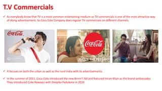  As everybody know that TV is a most common entertaining medium so TV commercials is one of the most attractive way
of doing advertisement. So Coca Cola Company does regular TV commercials on different channels.
 It focuses on both the urban as well as the rural India with its advertisements.
 In the summer of 2011, Coca-Cola introduced the new Brrrrr!! Ad and featured Imran Khan as the brand ambassador.
They introduced Coke Nawaazi with Deepika Padukone in 2016
T.V Commercials
 