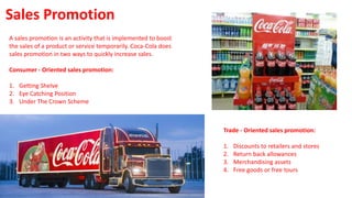 A sales promotion is an activity that is implemented to boost
the sales of a product or service temporarily. Coca-Cola does
sales promotion in two ways to quickly increase sales.
Consumer - Oriented sales promotion:
1. Getting Shelve
2. Eye Catching Position
3. Under The Crown Scheme
Sales Promotion
Trade - Oriented sales promotion:
1. Discounts to retailers and stores
2. Return back allowances
3. Merchandising assets
4. Free goods or free tours
 