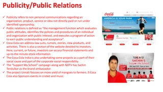  Publicity refers to non personal communications regarding an
organization, product, service or idea not directly paid or run under
identified sponsorship.
 Public relations is defined as “the management function which evaluates
public attitudes, identifies the policies and procedures of an individual
and organization with public interest, and executes a program of action
to earn public understanding and acceptance”.
 Coca-Cola can address law suits, rumors, stories, new products, and
activities. There is also a section of the website devoted to investors.
Here, current, or future, investors can access financial statements and
up-to-the minute stock information.
 The Coca-Cola India is also undertaking some projects as a part of their
social cause and part of the corporate social responsibility.
 The “Support My School” campaign along with NDTV has Sachin
Tendulkar as the brand ambassador.
 The project Unnati focuses on more yield of mangoes to farmers. Coca
Cola also Sponsors events in cricket and music
Publicity/Public Relations
 
