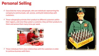  Coca-Cola has many salespeople, who are individuals representing the
company to communicate, sell, service, and build relationships with
customers.
 These salespeople promote their product to different customers within
their regions, and once they sustain a customer, they sell their products to
them and service them many times per week.
Personal Selling
 These individuals form close relationships with the customers in order
to continue business with them.
 