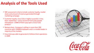 Analysis of the Tools Used
 IMC assessment criteria include customer loyalty, market
share and amount of revenue generated through
marketing campaign
 Customer loyalty- Coca Cola is highly successful. It has
been stated that “ every second of every day people
everywhere- 13000 of them pop open a Coca-Cola
product”
 Market share- Company is selling in more than 200
countries with 139600 employees and is a market leader in
majority of the markets
 Coca Cola was able to generate 8.2 billions from operations
in 2009
 