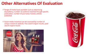 Other Alternatives Of Evaluation
 Range of media tools available such as advertising
equivalency, number of audience reached through specific
publication, number of journalists hosted, articles
published
 Social media initiatives can be assessed by number of
unique visitors to website, free search engine results, paid
search engine results
 