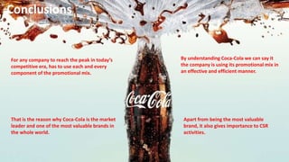 Apart from being the most valuable
brand, it also gives importance to CSR
activities.
Conclusions
For any company to reach the peak in today’s
competitive era, has to use each and every
component of the promotional mix.
By understanding Coca-Cola we can say it
the company is using its promotional mix in
an effective and efficient manner.
That is the reason why Coca-Cola is the market
leader and one of the most valuable brands in
the whole world.
 