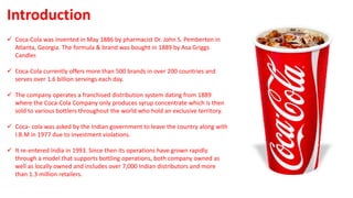  Coca-Cola was invented in May 1886 by pharmacist Dr. John S. Pemberton in
Atlanta, Georgia. The formula & brand was bought in 1889 by Asa Griggs
Candler.
 Coca-Cola currently offers more than 500 brands in over 200 countries and
serves over 1.6 billion servings each day.
 The company operates a franchised distribution system dating from 1889
where the Coca-Cola Company only produces syrup concentrate which is then
sold to various bottlers throughout the world who hold an exclusive territory.
 Coca- cola was asked by the Indian government to leave the country along with
I.B.M in 1977 due to investment violations.
 It re-entered India in 1993. Since then its operations have grown rapidly
through a model that supports bottling operations, both company owned as
well as locally owned and includes over 7,000 Indian distributors and more
than 1.3 million retailers.
Introduction
 