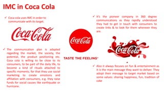  Also it always focuses on fun & entertainment as
it is the main message they want to deliver. They
adopt their message to target market based on
some values: sharing happiness, fun, tradition of
coke
IMC in Coca Cola
 Coca cola uses IMC in order to
communicate with its target.
 It’s the pioneer company in 360 degree
communications as they rapidly understood
they had to get in touch with consumers to
create links & to look for them wherever they
are.
 The communication plan is adapted
regarding the market, the society, the
potential, the product positioning etc.
Coca cola is willing to be close to its
consumers, to be part of the daily life, to
become a kind of rituals attached to
specific moments; for that they use social
marketing to create emotions and
affiliation with consumers, e.g. they raise
funds for social causes like earthquake or
hurricane.
 