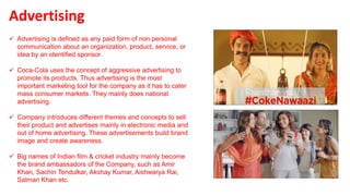  Advertising is defined as any paid form of non personal
communication about an organization, product, service, or
idea by an identified sponsor.
 Coca-Cola uses the concept of aggressive advertising to
promote its products. Thus advertising is the most
important marketing tool for the company as it has to cater
mass consumer markets. They mainly does national
advertising.
 Company introduces different themes and concepts to sell
their product and advertises mainly in electronic media and
out of home advertising. These advertisements build brand
image and create awareness.
 Big names of Indian film & cricket industry mainly become
the brand ambassadors of the Company, such as Amir
Khan, Sachin Tendulkar, Akshay Kumar, Aishwarya Rai,
Salman Khan etc.
Advertising
 