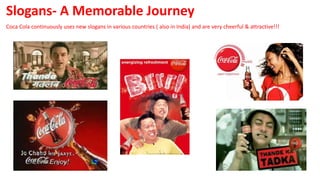 Slogans- A Memorable Journey
Coca Cola continuously uses new slogans in various countries ( also in India) and are very cheerful & attractive!!!
 