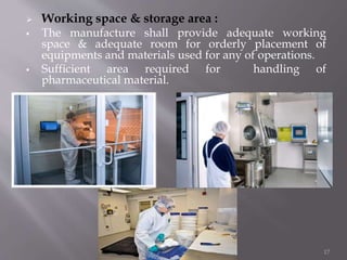  Working space & storage area :
 The manufacture shall provide adequate working
space & adequate room for orderly placement of
equipments and materials used for any of operations.
 Sufficient area required for handling of
pharmaceutical material.
17
 