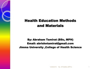 Health Education Methods
and Materials
By: Abraham Tamirat (BSc, MPH)
Email: abrishntamirat@gmail.com
Jimma University ,College of Health Science
1By :ATG(BSc,MPH)12/8/2015
 