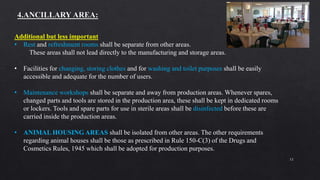 12
Additional but less important
• Rest and refreshment rooms shall be separate from other areas.
These areas shall not lead directly to the manufacturing and storage areas.
• Facilities for changing, storing clothes and for washing and toilet purposes shall be easily
accessible and adequate for the number of users.
• Maintenance workshops shall be separate and away from production areas. Whenever spares,
changed parts and tools are stored in the production area, these shall be kept in dedicated rooms
or lockers. Tools and spare parts for use in sterile areas shall be disinfected before these are
carried inside the production areas.
• ANIMAL HOUSING AREAS shall be isolated from other areas. The other requirements
regarding animal houses shall be those as prescribed in Rule 150-C(3) of the Drugs and
Cosmetics Rules, 1945 which shall be adopted for production purposes.
 