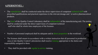 14
• The manufacture shall be conducted under the direct supervision of competent technical staff with
prescribed qualifications and practical experience in the relevant dosage and / or active pharmaceutical
products.
• The head of the Quality Control Laboratory shall be independent of the manufacturing unit. The testing
shall be conducted under the direct supervision of competent technical
staff who shall be whole time employees of the licensee.
• Number of personnel employed shall be adequate and in direct proportion to the workload.
• The licensee shall ensure in accordance with a written instruction that all personnel in production
area or into Quality Control Laboratories shall receive training appropriate to the duties and
responsibility assigned to them.
• They shall be provided with regular in-service training.
 