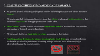 15
• All persons prior to and during employment shall be trained in practices which ensure personnel
hygiene.
• All employees shall be instructed to report about their illness or abnormal health condition to their
immediate supervisor so that appropriate action can be taken.
• Direct contact shall be avoided between the unprotected hands of personnel and raw materials,
intermediate or finished, unpacked products.
• All personnel shall wear clean body coverings appropriate to their duties.
• Smoking, eating, drinking, chewing or keeping plants, food, drink and personal medicines
shall not be permitted in production, laboratory, storage and other areas where they might
adversely influence the product quality.
 