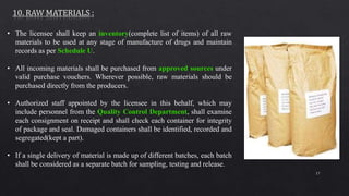 17
• The licensee shall keep an inventory(complete list of items) of all raw
materials to be used at any stage of manufacture of drugs and maintain
records as per Schedule U.
• All incoming materials shall be purchased from approved sources under
valid purchase vouchers. Wherever possible, raw materials should be
purchased directly from the producers.
• Authorized staff appointed by the licensee in this behalf, which may
include personnel from the Quality Control Department, shall examine
each consignment on receipt and shall check each container for integrity
of package and seal. Damaged containers shall be identified, recorded and
segregated(kept a part).
• If a single delivery of material is made up of different batches, each batch
shall be considered as a separate batch for sampling, testing and release.
 