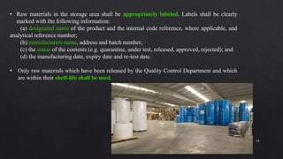 18
• Raw materials in the storage area shall be appropriately labeled. Labels shall be clearly
marked with the following information:
(a) designated name of the product and the internal code reference, where applicable, and
analytical reference number;
(b) manufacturers name, address and batch number;
(c) the status of the contents (e.g. quarantine, under test, released, approved, rejected); and
(d) the manufacturing date, expiry date and re-test date.
• Only raw materials which have been released by the Quality Control Department and which
are within their shelf-life shall be used.
 