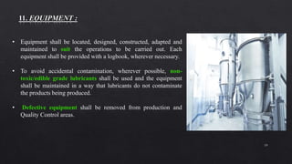 19
• Equipment shall be located, designed, constructed, adapted and
maintained to suit the operations to be carried out. Each
equipment shall be provided with a logbook, wherever necessary.
• To avoid accidental contamination, wherever possible, non-
toxic/edible grade lubricants shall be used and the equipment
shall be maintained in a way that lubricants do not contaminate
the products being produced.
• Defective equipment shall be removed from production and
Quality Control areas.
 