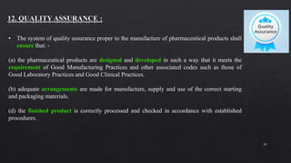 20
• The system of quality assurance proper to the manufacture of pharmaceutical products shall
ensure that: -
(a) the pharmaceutical products are designed and developed in such a way that it meets the
requirement of Good Manufacturing Practices and other associated codes such as those of
Good Laboratory Practices and Good Clinical Practices.
(b) adequate arrangements are made for manufacture, supply and use of the correct starting
and packaging materials.
(d) the finished product is correctly processed and checked in accordance with established
procedures.
 