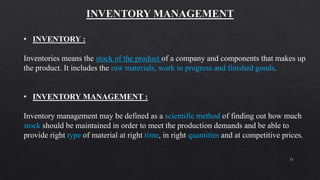 21
• INVENTORY :
Inventories means the stock of the product of a company and components that makes up
the product. It includes the raw materials, work in progress and finished goods.
• INVENTORY MANAGEMENT :
Inventory management may be defined as a scientific method of finding out how much
stock should be maintained in order to meet the production demands and be able to
provide right type of material at right time, in right quantities and at competitive prices.
 