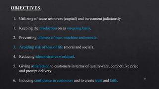 22
OBJECTIVES :
1. Utilizing of scare resources (capital) and investment judiciously.
1. Keeping the production on as on-going basis.
2. Preventing idleness of men, machine and morale.
3. Avoiding risk of loss of life (moral and social).
4. Reducing administrative workload.
5. Giving satisfaction to customers in terms of quality-care, competitive price
and prompt delivery.
6. Inducing confidence in customers and to create trust and faith.
 