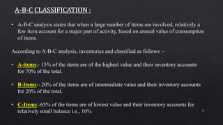 25
• A-B-C analysis states that when a large number of items are involved, relatively a
few item account for a major part of activity, based on annual value of consumption
of items.
According to A-B-C analysis, inventories and classified as follows :-
• A-items:- 15% of the items are of the highest value and their inventory accounts
for 70% of the total.
• B-Items:- 20% of the items are of intermediate value and their inventory accounts
for 20% of the total.
• C-Items:-65% of the items are of lowest value and their inventory accounts for
relatively small balance i.e., 10%
 