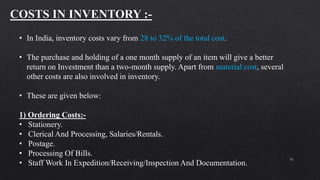 31
• In India, inventory costs vary from 28 to 32% of the total cost.
• The purchase and holding of a one month supply of an item will give a better
return on Investment than a two-month supply. Apart from material cost, several
other costs are also involved in inventory.
• These are given below:
1) Ordering Costs:-
• Stationery.
• Clerical And Processing, Salaries/Rentals.
• Postage.
• Processing Of Bills.
• Staff Work In Expedition/Receiving/Inspection And Documentation.
 