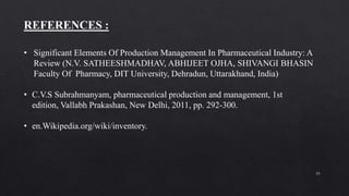 33
• Significant Elements Of Production Management In Pharmaceutical Industry: A
Review (N.V. SATHEESHMADHAV, ABHIJEET OJHA, SHIVANGI BHASIN
Faculty Of Pharmacy, DIT University, Dehradun, Uttarakhand, India)
• C.V.S Subrahmanyam, pharmaceutical production and management, 1st
edition, Vallabh Prakashan, New Delhi, 2011, pp. 292-300.
• en.Wikipedia.org/wiki/inventory.
REFERENCES :
 