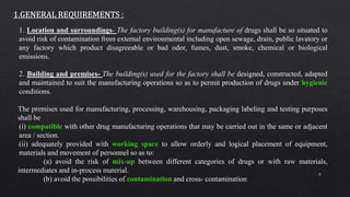 8
1. Location and surroundings- The factory building(s) for manufacture of drugs shall be so situated to
avoid risk of contamination from external environmental including open sewage, drain, public lavatory or
any factory which product disagreeable or bad odor, fumes, dust, smoke, chemical or biological
emissions.
2. Building and premises- The building(s) used for the factory shall be designed, constructed, adapted
and maintained to suit the manufacturing operations so as to permit production of drugs under hygienic
conditions.
The premises used for manufacturing, processing, warehousing, packaging labeling and testing purposes
shall be
(i) compatible with other drug manufacturing operations that may be carried out in the same or adjacent
area / section.
(ii) adequately provided with working space to allow orderly and logical placement of equipment,
materials and movement of personnel so as to:
(a) avoid the risk of mix-up between different categories of drugs or with raw materials,
intermediates and in-process material.
(b) avoid the possibilities of contamination and cross- contamination
 