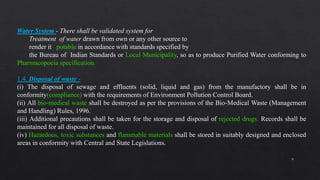 9
Water System - There shall be validated system for
Treatment of water drawn from own or any other source to
render it potable in accordance with standards specified by
the Bureau of Indian Standards or Local Municipality, so as to produce Purified Water conforming to
Pharmacopoeia specification.
1.4. Disposal of waste -
(i) The disposal of sewage and effluents (solid, liquid and gas) from the manufactory shall be in
conformity(compliance) with the requirements of Environment Pollution Control Board.
(ii) All bio-medical waste shall be destroyed as per the provisions of the Bio-Medical Waste (Management
and Handling) Rules, 1996.
(iii) Additional precautions shall be taken for the storage and disposal of rejected drugs. Records shall be
maintained for all disposal of waste.
(iv) Hazardous, toxic substances and flammable materials shall be stored in suitably designed and enclosed
areas in conformity with Central and State Legislations.
 