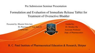 Pre Submission Seminar Presentation
Formulation and Evaluation of Immediate Release Tablet for
Treatment of Overactive Bladder
Presented by: Bhumin Nitin Jain Guided by:
M. Pharmacy 2nd Year Sem IV Dr. Monika Ola
22MPH1007 Associate Professor
Dept. of Pharmaceutics
1
R. C. Patel Institute of Pharmaceutical Education & Research, Shirpur
 