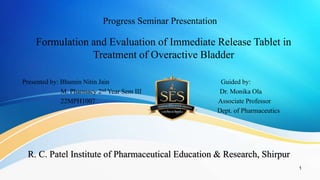 Progress Seminar Presentation
Formulation and Evaluation of Immediate Release Tablet in
Treatment of Overactive Bladder
Presented by: Bhumin Nitin Jain Guided by:
M. Pharmacy 2nd Year Sem III Dr. Monika Ola
22MPH1007 Associate Professor
Dept. of Pharmaceutics
1
R. C. Patel Institute of Pharmaceutical Education & Research, Shirpur
 