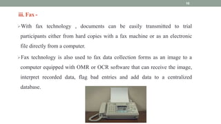 iii. Fax -
With fax technology , documents can be easily transmitted to trial
participants either from hard copies with a fax machine or as an electronic
file directly from a computer.
Fax technology is also used to fax data collection forms as an image to a
computer equipped with OMR or OCR software that can receive the image,
interpret recorded data, flag bad entries and add data to a centralized
database.
10
 