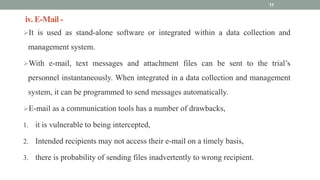 iv. E-Mail -
It is used as stand-alone software or integrated within a data collection and
management system.
With e-mail, text messages and attachment files can be sent to the trial’s
personnel instantaneously. When integrated in a data collection and management
system, it can be programmed to send messages automatically.
E-mail as a communication tools has a number of drawbacks,
1. it is vulnerable to being intercepted,
2. Intended recipients may not access their e-mail on a timely basis,
3. there is probability of sending files inadvertently to wrong recipient.
11
 