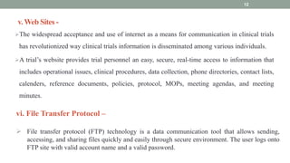 v. Web Sites -
The widespread acceptance and use of internet as a means for communication in clinical trials
has revolutionized way clinical trials information is disseminated among various individuals.
A trial’s website provides trial personnel an easy, secure, real-time access to information that
includes operational issues, clinical procedures, data collection, phone directories, contact lists,
calenders, reference documents, policies, protocol, MOPs, meeting agendas, and meeting
minutes.
12
vi. File Transfer Protocol –
 File transfer protocol (FTP) technology is a data communication tool that allows sending,
accessing, and sharing files quickly and easily through secure environment. The user logs onto
FTP site with valid account name and a valid password.
 