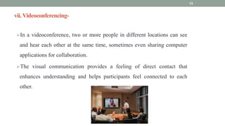 vii. Videoconferencing-
In a videoconference, two or more people in different locations can see
and hear each other at the same time, sometimes even sharing computer
applications for collaboration.
The visual communication provides a feeling of direct contact that
enhances understanding and helps participants feel connected to each
other.
13
 