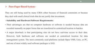  Pure-PaperBased System -
They are still being used by many CROs either because of financial constraints or because
they deal with small clinical trials that do not justify that investment.
Suitability and Hardware/Software Requirements:
• Their advantages are that no computer hardware or software is needed because data are
recorded manually on paper forms that are transferred to centralized location in batches.
• A major drawback is that participating sites do not have real-time access to their data.
However, both hardware and software are needed at centralized location for data
management system. The most commonly used platforms include Open VMS, Unix, or PC,
and one of most widely used software packages is SAS.
14
 