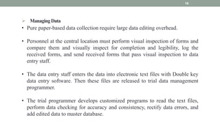  ManagingData
16
• Pure paper-based data collection require large data editing overhead.
• Personnel at the central location must perform visual inspection of forms and
compare them and visually inspect for completion and legibility, log the
received forms, and send received forms that pass visual inspection to data
entry staff.
• The data entry staff enters the data into electronic text files with Double key
data entry software. Then these files are released to trial data management
programmer.
• The trial programmer develops customized programs to read the text files,
perform data checking for accuracy and consistency, rectify data errors, and
add edited data to master database.
 