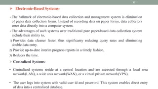  Electronic-Based Systems-
The hallmark of electronic-based data collection and management system is elimination
of paper data collection forms. Instead of recording data on paper forms, data collectors
enter data directly into a computer system.
The advantages of such systems over traditional pure paper-based data collection system
include their ability to,
1) Provides data cleaner faster, thus significanty reducing query rates and eliminating
double data entry.
2) Provide up-to-date interim progress reports in a timely fashion,
3) Reduces the time.
17
 Centralized Systems-
• Centralized systems reside at a central location and are accessed through a local area
network(LAN), a wide area network(WAN), or a virtual private network(VPN).
• The user logs into system with valid user id and password. This system enables direct entry
of data into a centralized database.
 