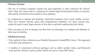  Wireless Systems-
19
 The use of wireless computer systems has gain popularity in data collection for clinical
trials. They have been used as a substitute for normal paper-based patient diaries to increase
data quality and shorten time needed to close database.
 In comparison to laptops and desktops, hand-held computers have much smaller screens.
They have limited memory space and computational capability. For these reasons they
cannot be used to enter large amounts of text data or perform sophisticated edit checks.
 They are prone to loss or damage, but they have an advantage over laptops and desktops in
their ease of mobility.
 Pdf-Based System-
 This method of data collection uses Portable Document Format(PDFs) forms. This approach
is flexible and inexpensive.
 A number of commercial software packages such as adobe acrobat, latext, and Microsoft
word and free software such as python and R are used to create PDF forms.
 