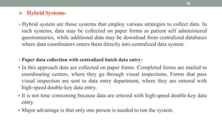  Hybrid Systems-
Hybrid system are those systems that employ various strategies to collect data. In
such systems, data may be collected on paper forms as patient self administered
questionnaries, while additional data may be download from centralized databases
where data coordinators enters them directly into centralized data system.
Paper data collection with centralized batch data entry-
• In this approach data are collected on paper forms. Completed forms are mailed to
coordinating centers, where they go through visual inspections. Forms that pass
visual inspection are sent to data entry department, where they are entered with
high-speed double-key data entry.
• It is not time consuming because data are entered with high-speed double-key data
entry.
• Major advantage is that only one person is needed to run the system.
20
 
