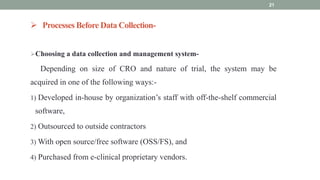  Processes Before Data Collection-
Choosing a data collection and management system-
Depending on size of CRO and nature of trial, the system may be
acquired in one of the following ways:-
1) Developed in-house by organization’s staff with off-the-shelf commercial
software,
2) Outsourced to outside contractors
3) With open source/free software (OSS/FS), and
4) Purchased from e-clinical proprietary vendors.
21
 