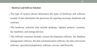  Hardware and Software Selection-
The type of system chosen determines the types of hardware and software
needed. It also determines the processes for aquiring necessary hardware and
software.
The hardware selection may include desktops, laptops, printers, scanners,
fax machines, and storage devices.
The software selection includes system development software, the database
management software, the data communication software, the data conversion
software, specialized proprietary software, servers, and firewalls.
22
 