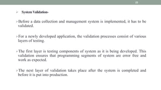  SystemValidation-
Before a data collection and management system is implemented, it has to be
validated.
For a newly developed application, the validation processes consist of various
layers of testing.
The first layer is testing components of system as it is being developed. This
validation ensures that programming segments of system are error free and
work as expected.
The next layer of validation takes place after the system is completed and
before it is put into production.
23
 