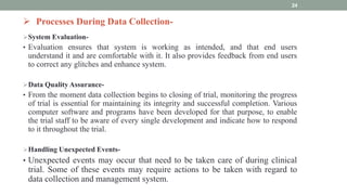 System Evaluation-
• Evaluation ensures that system is working as intended, and that end users
understand it and are comfortable with it. It also provides feedback from end users
to correct any glitches and enhance system.
Data Quality Assurance-
• From the moment data collection begins to closing of trial, monitoring the progress
of trial is essential for maintaining its integrity and successful completion. Various
computer software and programs have been developed for that purpose, to enable
the trial staff to be aware of every single development and indicate how to respond
to it throughout the trial.
Handling Unexpected Events-
• Unexpected events may occur that need to be taken care of during clinical
trial. Some of these events may require actions to be taken with regard to
data collection and management system.
24
 Processes During Data Collection-
 
