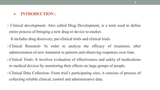  INTRODUCTION :
 Clinical development- Also called Drug Development, is a term used to define
entire process of bringing a new drug or device to market.
It includes drug discovery, pre-clinical trials and clinical trials.
Clinical Research- In order to analyze the efficacy of treatment, after
administration of new treatment to patients and observing responses over time.
Clinical Trials- It involves evaluation of effectiveness and safety of medications
or medical devices by monitoring their effects on large groups of people.
Clinical Data Collection- From trial’s participating sites, it consists of process of
collecting reliable clinical, control and administrative data.
3
 