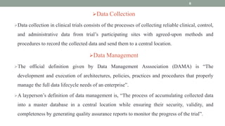 Data Collection
Data collection in clinical trials consists of the processes of collecting reliable clinical, control,
and administrative data from trial’s participating sites with agreed-upon methods and
procedures to record the collected data and send them to a central location.
Data Management
The official definition given by Data Management Asssociation (DAMA) is “The
development and execution of architectures, policies, practices and procedures that properly
manage the full data lifecycle needs of an enterprise”.
A layperson’s definition of data management is, “The process of accumulating collected data
into a master database in a central location while ensuring their security, validity, and
completeness by generating quality assurance reports to monitor the progress of the trial”.
6
 