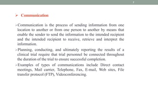  Communication
Communication is the process of sending information from one
location to another or from one person to another by means that
enable the sender to send the information to the intended recipient
and the intended recipient to receive, retrieve and interpret the
information.
Planning, conducting, and ultimately reporting the results of a
clinical trial require that trial personnel be connected throughout
the duration of the trial to ensure successful completion.
Examples of types of communications include Direct contact
meetings, Mail carrier, Telephone, Fax, E-mail, Web sites, File
transfer protocol (FTP), Videoconferencing.
7
 