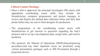 i. Direct Contact Meetings-
8
Once a trial is approved, the principal investigator (PI) meets with
appropriate coordinating center staffs, they include- the
biostatistician, computer programmer, and project manager, to
review and finalize the drafted data collection forms and their data
points before they are sent to form designer for production.
The programmer at the coordinating center meets with
biostatistician to get answers to questions regarding the trial’s
protocol and to set up a development plan, assign tasks, and resolve
problems.
The protocol, the Manual of Operations (MOP),drug-dispensing
procedures,and any other important issues are presented, using
various presentation packages such as MS Powerpoint through a
projection device.
 