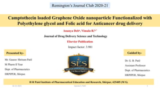 Remington’s Journal Club 2020-21
H R Patel Institute of Pharmaceutical Education and Research, Shirpur, 425405 (M S).
Ananya Deba, Vimala R.b,*
Journal of Drug Delivery Science and Technology
Elsevier Publication
Impact factor: 3.981
Camptothecin loaded Graphene Oxide nanoparticle Functionalized with
Polyethylene glycol and Folic acid for Anticancer drug delivery
Mr. Gaurav Shriram Patil
M Pharm II Year
Dept. of Pharmaceutics
HRPIPER, Shirpur.
Dr. G. B. Patil
Assistant Professor
Dept. of Pharmaceutics
HRPIPER, Shirpur.
Presented by- Guided by-
16-12-2021 Gaurav S. Patil 1
 